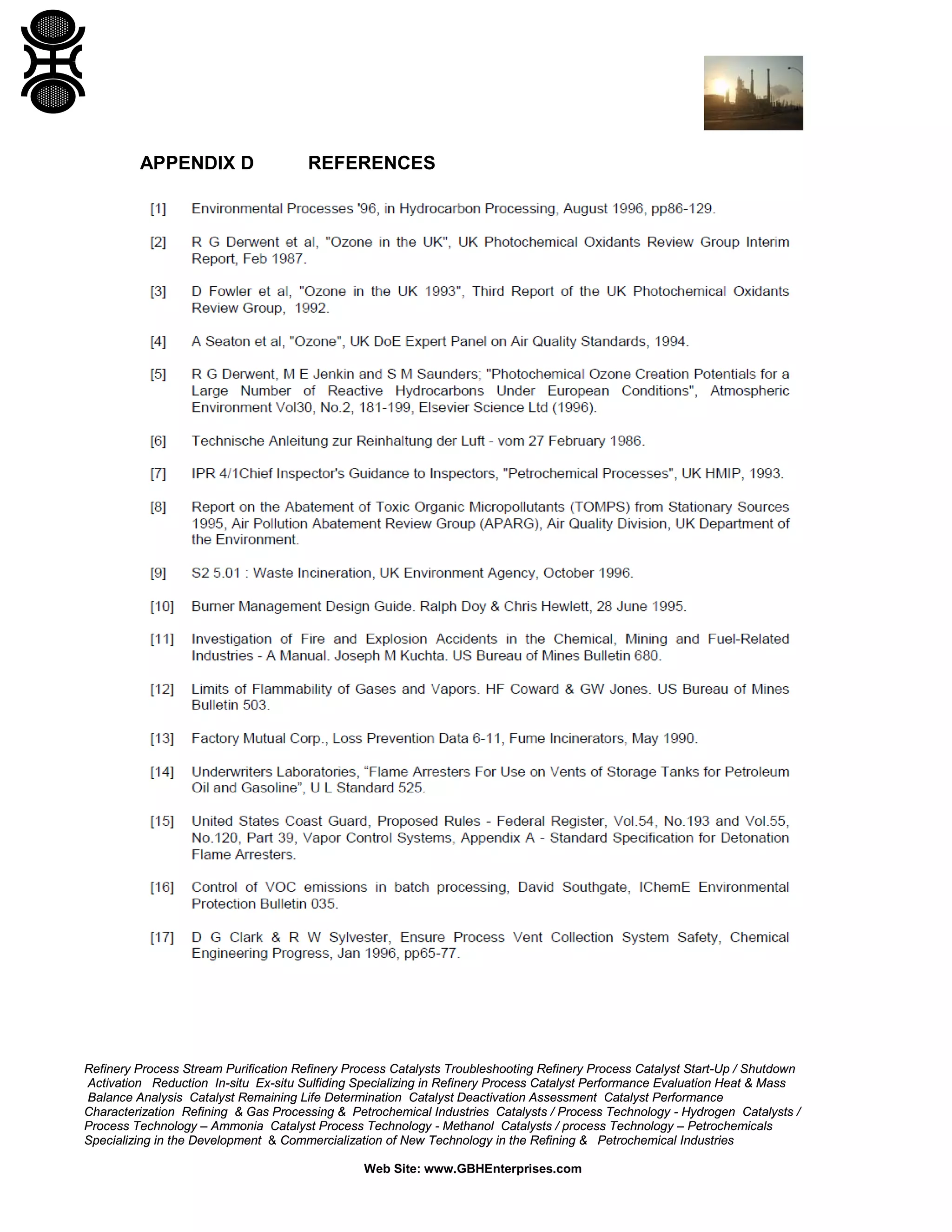 Refinery Process Stream Purification Refinery Process Catalysts Troubleshooting Refinery Process Catalyst Start-Up / Shutdown
Activation Reduction In-situ Ex-situ Sulfiding Specializing in Refinery Process Catalyst Performance Evaluation Heat & Mass
Balance Analysis Catalyst Remaining Life Determination Catalyst Deactivation Assessment Catalyst Performance
Characterization Refining & Gas Processing & Petrochemical Industries Catalysts / Process Technology - Hydrogen Catalysts /
Process Technology – Ammonia Catalyst Process Technology - Methanol Catalysts / process Technology – Petrochemicals
Specializing in the Development & Commercialization of New Technology in the Refining & Petrochemical Industries
Web Site: www.GBHEnterprises.com
APPENDIX D REFERENCES
 