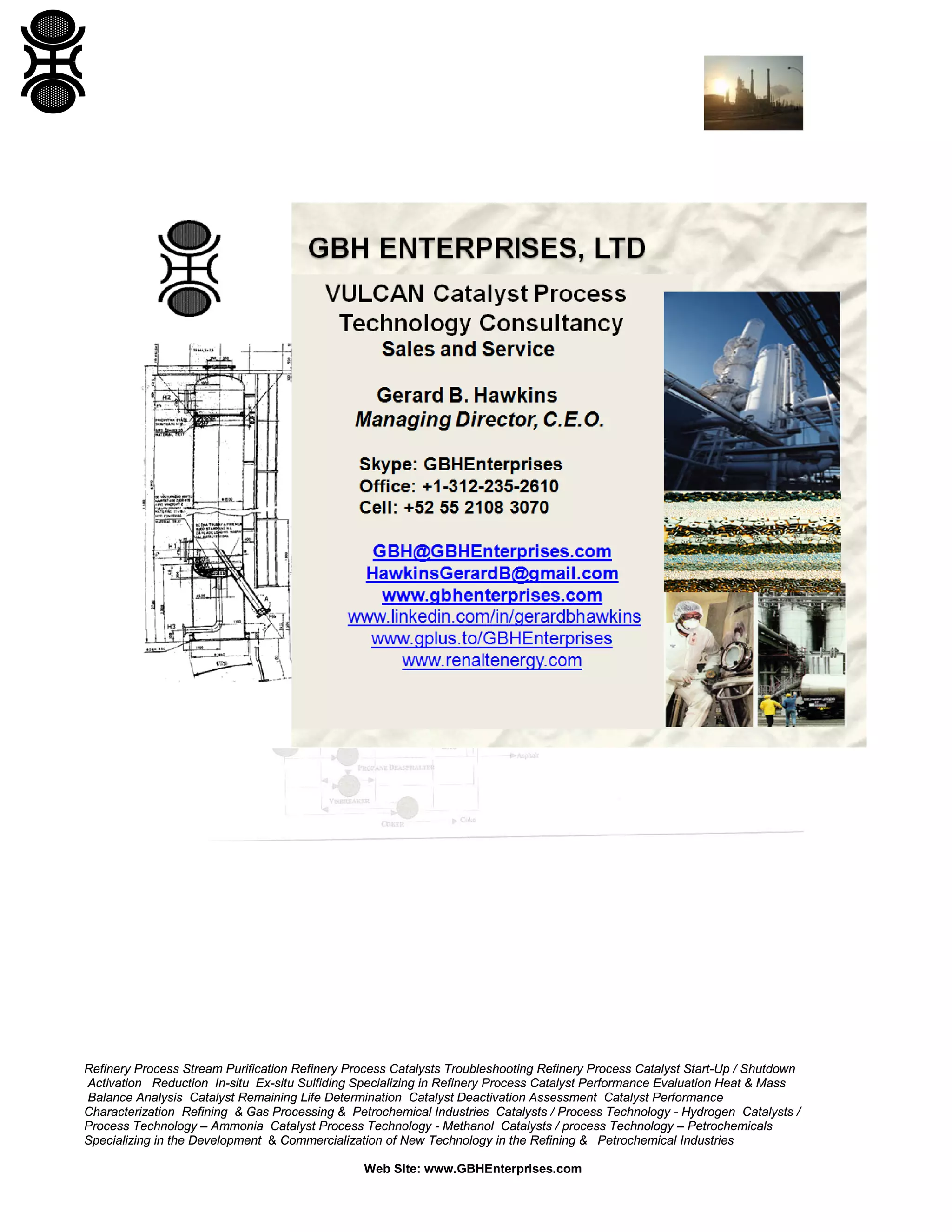 Refinery Process Stream Purification Refinery Process Catalysts Troubleshooting Refinery Process Catalyst Start-Up / Shutdown
Activation Reduction In-situ Ex-situ Sulfiding Specializing in Refinery Process Catalyst Performance Evaluation Heat & Mass
Balance Analysis Catalyst Remaining Life Determination Catalyst Deactivation Assessment Catalyst Performance
Characterization Refining & Gas Processing & Petrochemical Industries Catalysts / Process Technology - Hydrogen Catalysts /
Process Technology – Ammonia Catalyst Process Technology - Methanol Catalysts / process Technology – Petrochemicals
Specializing in the Development & Commercialization of New Technology in the Refining & Petrochemical Industries
Web Site: www.GBHEnterprises.com
 