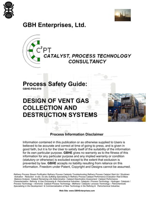 Refinery Process Stream Purification Refinery Process Catalysts Troubleshooting Refinery Process Catalyst Start-Up / Shutdown
Activation Reduction In-situ Ex-situ Sulfiding Specializing in Refinery Process Catalyst Performance Evaluation Heat & Mass
Balance Analysis Catalyst Remaining Life Determination Catalyst Deactivation Assessment Catalyst Performance
Characterization Refining & Gas Processing & Petrochemical Industries Catalysts / Process Technology - Hydrogen Catalysts /
Process Technology – Ammonia Catalyst Process Technology - Methanol Catalysts / process Technology – Petrochemicals
Specializing in the Development & Commercialization of New Technology in the Refining & Petrochemical Industries
Web Site: www.GBHEnterprises.com
GBH Enterprises, Ltd.
Process Safety Guide:
GBHE-PSG-019
DESIGN OF VENT GAS
COLLECTION AND
DESTRUCTION SYSTEMS
Process Information Disclaimer
Information contained in this publication or as otherwise supplied to Users is
believed to be accurate and correct at time of going to press, and is given in
good faith, but it is for the User to satisfy itself of the suitability of the information
for its own particular purpose. GBHE gives no warranty as to the fitness of this
information for any particular purpose and any implied warranty or condition
(statutory or otherwise) is excluded except to the extent that exclusion is
prevented by law. GBHE accepts no liability resulting from reliance on this
information. Freedom under Patent, Copyright and Designs cannot be assumed.
 