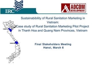 Sustainabibility of Rural Sanitation Marketing in Vietnam: Case study of Rural Sanitation Marketing Pilot Project  in Thanh Hoa and Quang Nam Provinces, Vietnam Final Stakeholders Meeting  Hanoi, March 6 