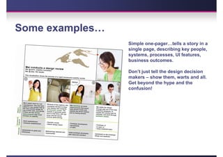 Some examples…
                 Simple one-pager…tells a story in a
                 single page, describing key people,
                 systems, processes, UI features,
                 business outcomes.

                 Don’t just tell the design decision
                 makers – show them, warts and all.
                 Get beyond the hype and the
                 confusion!
 