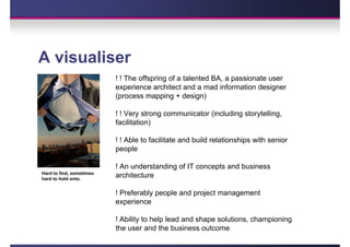 A visualiser
                          ! ! The offspring of a talented BA, a passionate user
                          experience architect and a mad information designer
                          (process mapping + design)

                          ! ! Very strong communicator (including storytelling,
                          facilitation)

                          ! ! Able to facilitate and build relationships with senior
                          people

                          ! An understanding of IT concepts and business
Hard to find, sometimes
hard to hold onto.
                          architecture

                          ! Preferably people and project management
                          experience

                          ! Ability to help lead and shape solutions, championing
                          the user and the business outcome
 