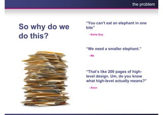 the problem



               “You can’t eat an elephant in one
So why do we   bite”

do this?        - Some Guy




               “We need a smaller elephant.”
                - Me




               “That’s like 200 pages of high-
               level design. Um, do you know
               what high-level actually means?”
                - Anon
 