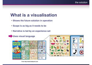 the solution




What is a visualisation
 Shows the future solution in operation

 Scope is as big as it needs to be

 Narrative is led by an experience set

 Uses visual language




         From http://www.kwikpoint.com
 