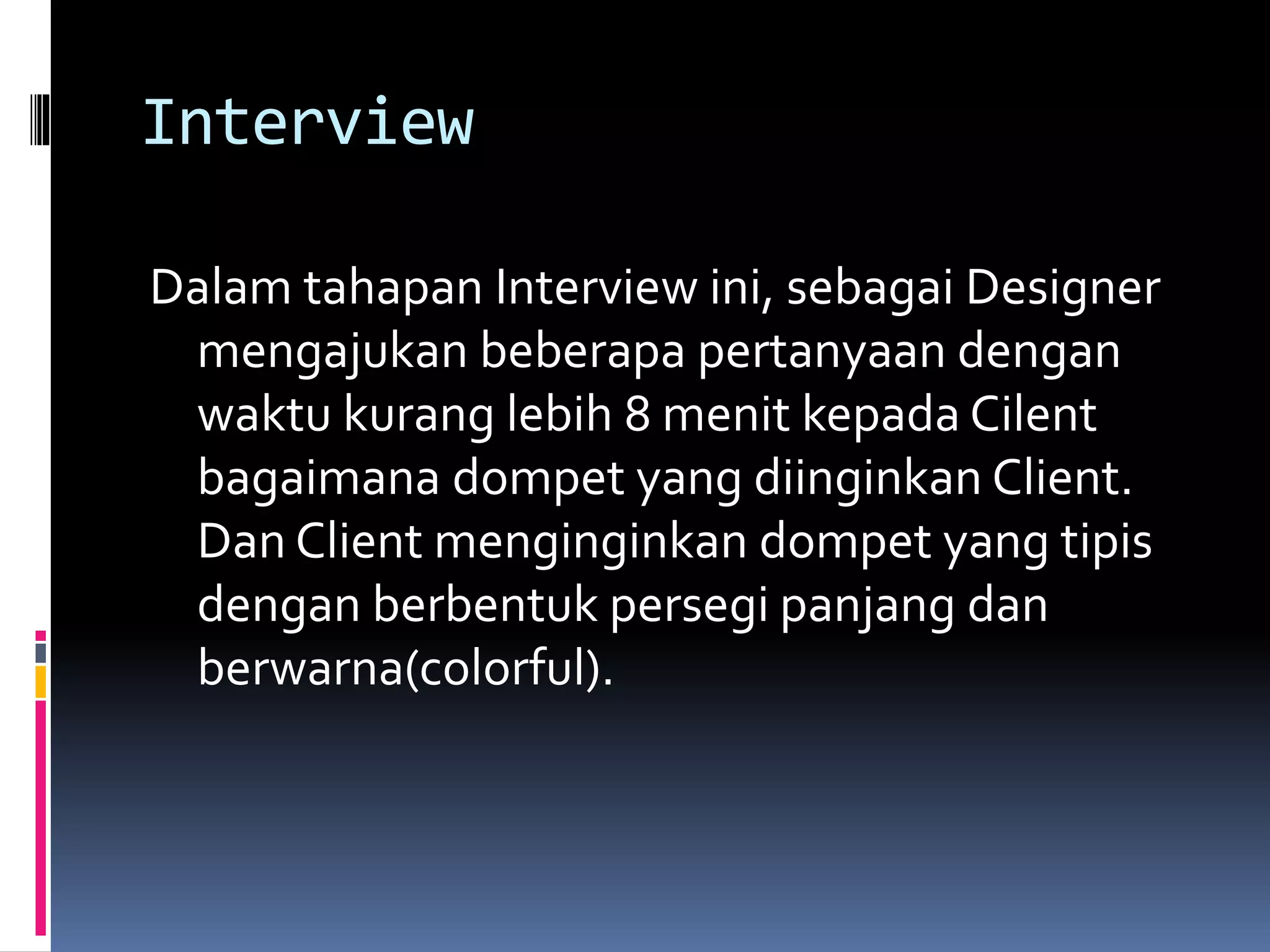 Interview
Dalam tahapan Interview ini, sebagai Designer
mengajukan beberapa pertanyaan dengan
waktu kurang lebih 8 menit kepada Cilent
bagaimana dompet yang diinginkan Client.
Dan Client menginginkan dompet yang tipis
dengan berbentuk persegi panjang dan
berwarna(colorful).
 