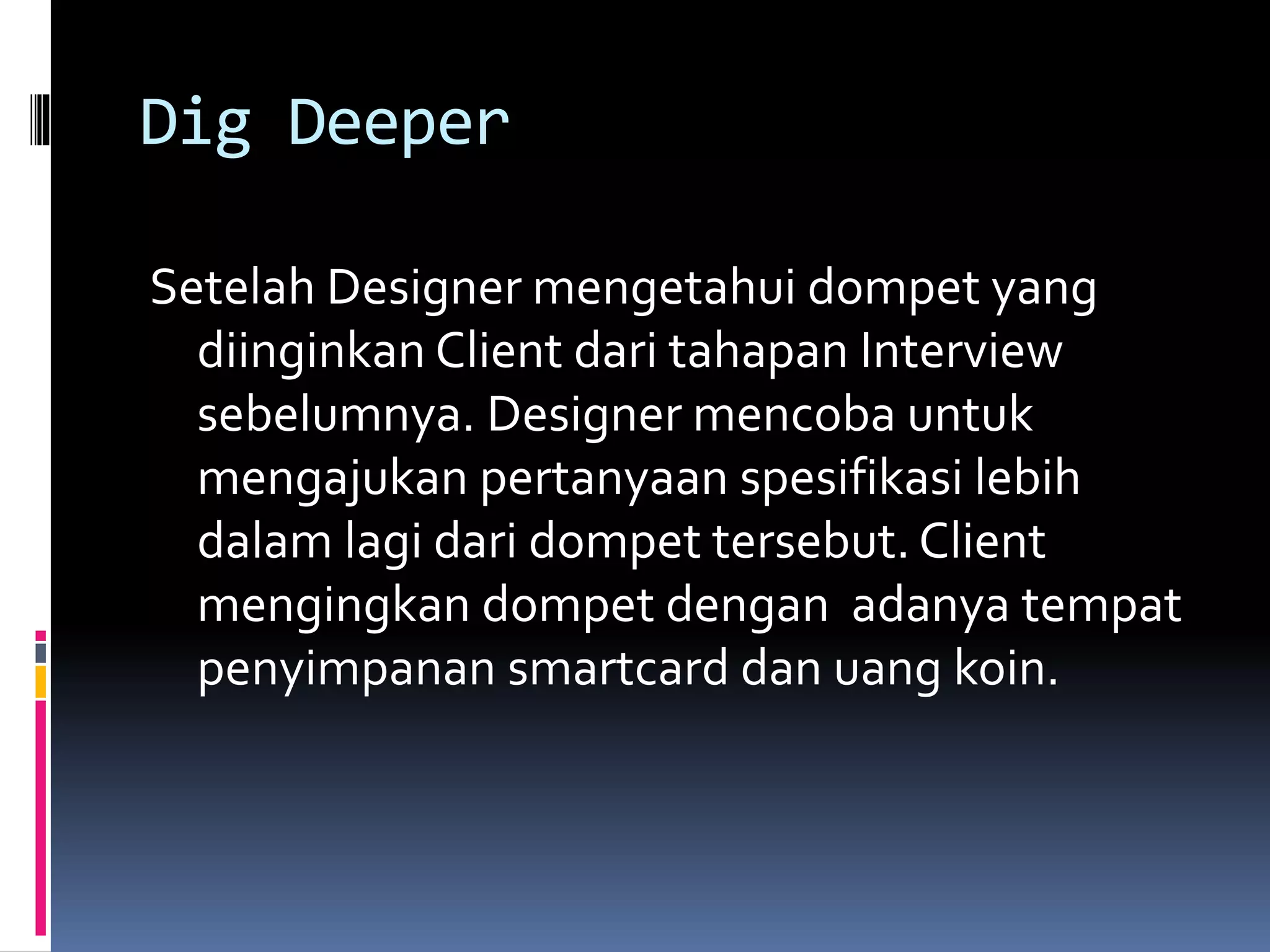 Dig Deeper
Setelah Designer mengetahui dompet yang
diinginkan Client dari tahapan Interview
sebelumnya. Designer mencoba untuk
mengajukan pertanyaan spesifikasi lebih
dalam lagi dari dompet tersebut. Client
mengingkan dompet dengan adanya tempat
penyimpanan smartcard dan uang koin.
 