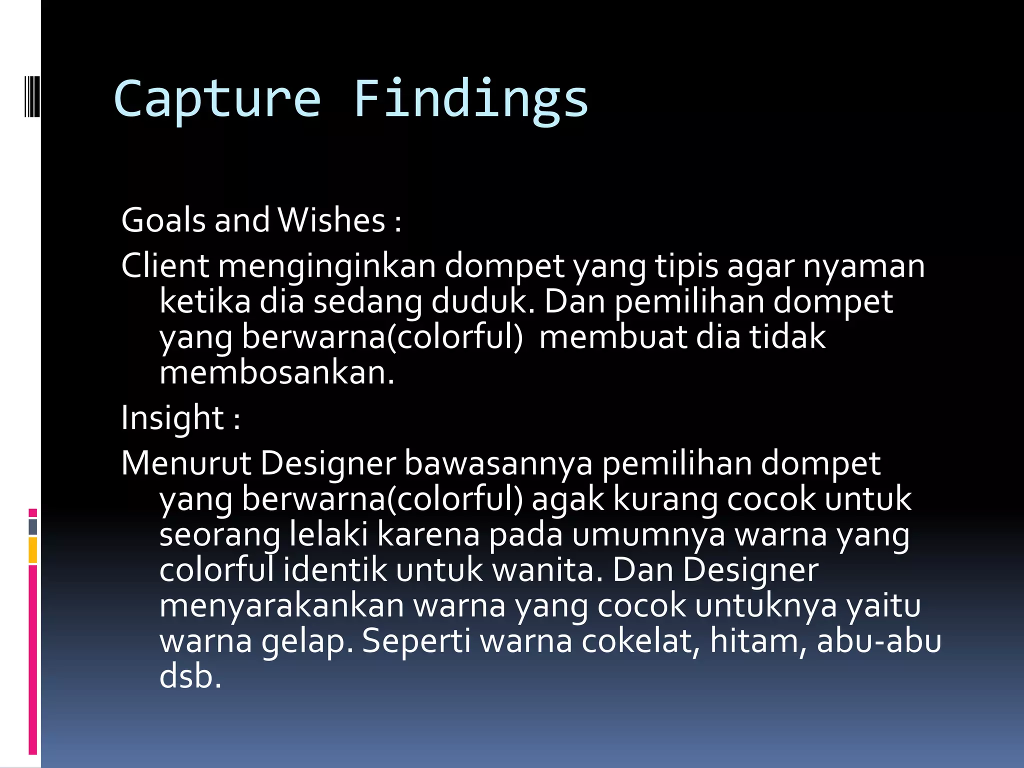 Capture Findings
Goals andWishes :
Client menginginkan dompet yang tipis agar nyaman
ketika dia sedang duduk. Dan pemilihan dompet
yang berwarna(colorful) membuat dia tidak
membosankan.
Insight :
Menurut Designer bawasannya pemilihan dompet
yang berwarna(colorful) agak kurang cocok untuk
seorang lelaki karena pada umumnya warna yang
colorful identik untuk wanita. Dan Designer
menyarakankan warna yang cocok untuknya yaitu
warna gelap. Seperti warna cokelat, hitam, abu-abu
dsb.
 