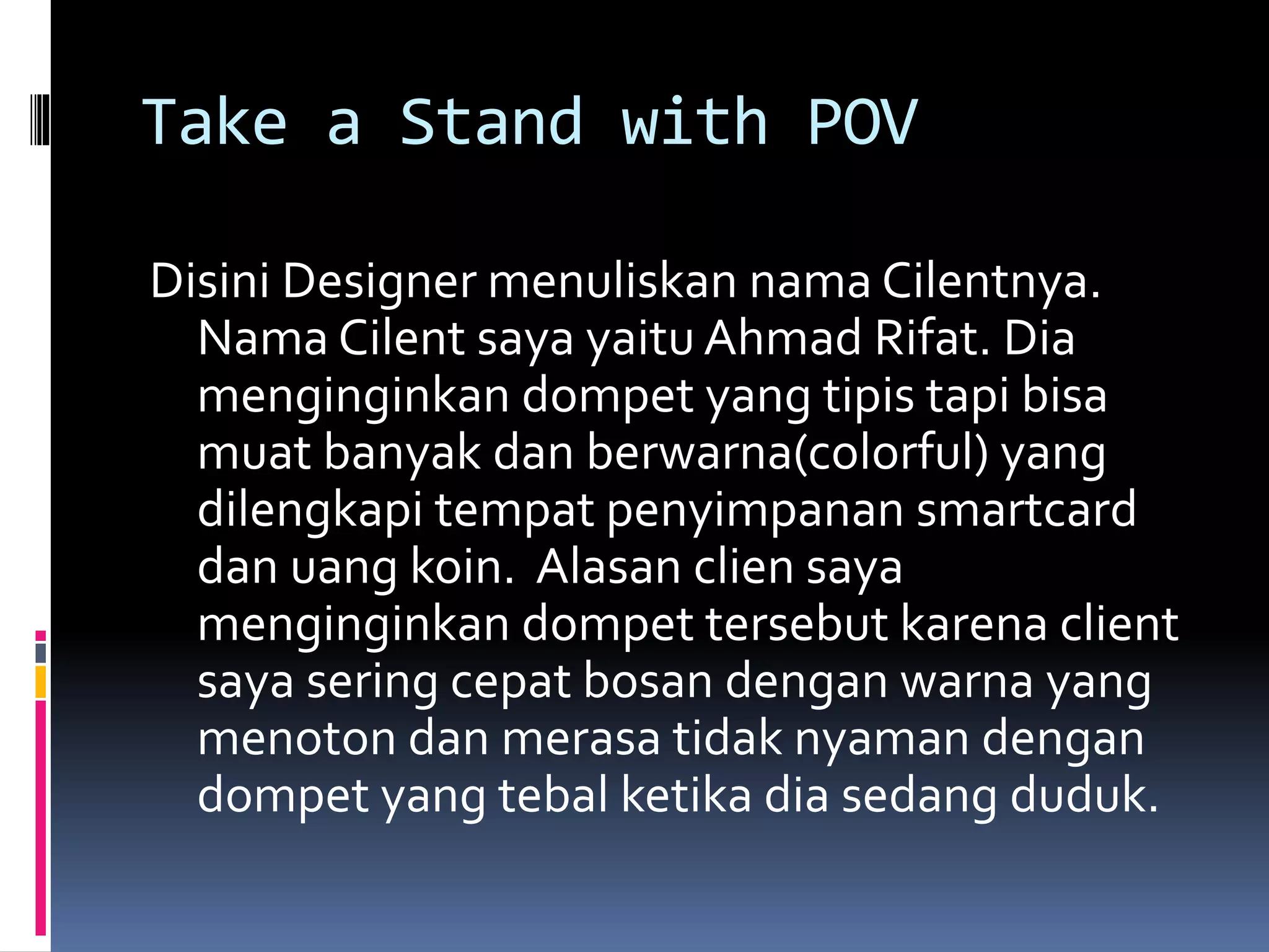 Take a Stand with POV
Disini Designer menuliskan nama Cilentnya.
Nama Cilent saya yaitu Ahmad Rifat. Dia
menginginkan dompet yang tipis tapi bisa
muat banyak dan berwarna(colorful) yang
dilengkapi tempat penyimpanan smartcard
dan uang koin. Alasan clien saya
menginginkan dompet tersebut karena client
saya sering cepat bosan dengan warna yang
menoton dan merasa tidak nyaman dengan
dompet yang tebal ketika dia sedang duduk.
 