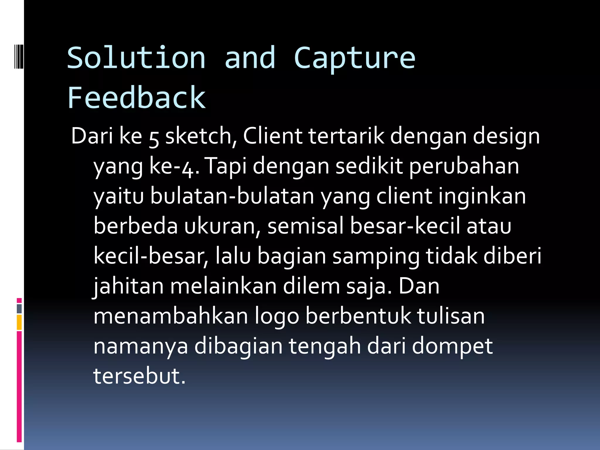 Solution and Capture
Feedback
Dari ke 5 sketch, Client tertarik dengan design
yang ke-4.Tapi dengan sedikit perubahan
yaitu bulatan-bulatan yang client inginkan
berbeda ukuran, semisal besar-kecil atau
kecil-besar, lalu bagian samping tidak diberi
jahitan melainkan dilem saja. Dan
menambahkan logo berbentuk tulisan
namanya dibagian tengah dari dompet
tersebut.
 