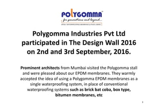 Polygomma Industries Pvt Ltd
participated in The Design Wall 2016
on 2nd and 3rd September, 2016.
Prominent architects from Mumbai visited the Polygomma stall
and were pleased about our EPDM membranes. They warmly
accepted the idea of using a Polygomma EPDM membranes as a
single waterproofing system, in place of conventional
waterproofing systems such as brick bat coba, box type,
bitumen membranes, etc
3
 