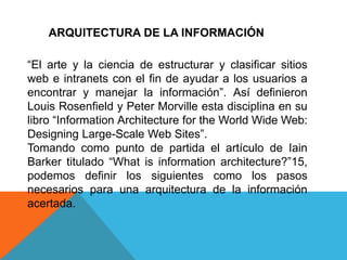 ARQUITECTURA DE LA INFORMACIÓN

“El arte y la ciencia de estructurar y clasificar sitios
web e intranets con el fin de ayudar a los usuarios a
encontrar y manejar la información”. Así definieron
Louis Rosenfield y Peter Morville esta disciplina en su
libro “Information Architecture for the World Wide Web:
Designing Large-Scale Web Sites”.
Tomando como punto de partida el artículo de Iain
Barker titulado “What is information architecture?”15,
podemos definir los siguientes como los pasos
necesarios para una arquitectura de la información
acertada.
 
