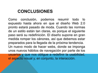 CONCLUSIONES
Como conclusión, podemos resumir todo lo
expuesto hasta ahora en que el diseño Web 2.0
pronto estará pasado de moda. Cuando las normas
de un estilo están tan claras, es porque el siguiente
paso será su redefinición. El diseño supone en gran
medida romper los cánones, así que debemos estar
preparados para la llegada de la próxima tendencia.
Un nuevo modo de hacer webs, donde se imponga
unos nuevos hábitos de navegación por parte de los
usuarios y que nos obligue a redefinir la usabilidad,
el aspecto visual y, en conjunto, la interacción.
 