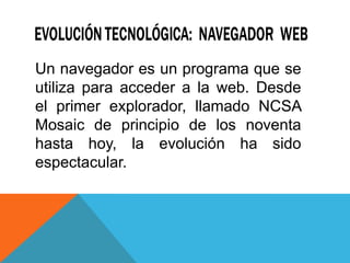 Un navegador es un programa que se
utiliza para acceder a la web. Desde
el primer explorador, llamado NCSA
Mosaic de principio de los noventa
hasta hoy, la evolución ha sido
espectacular.
 