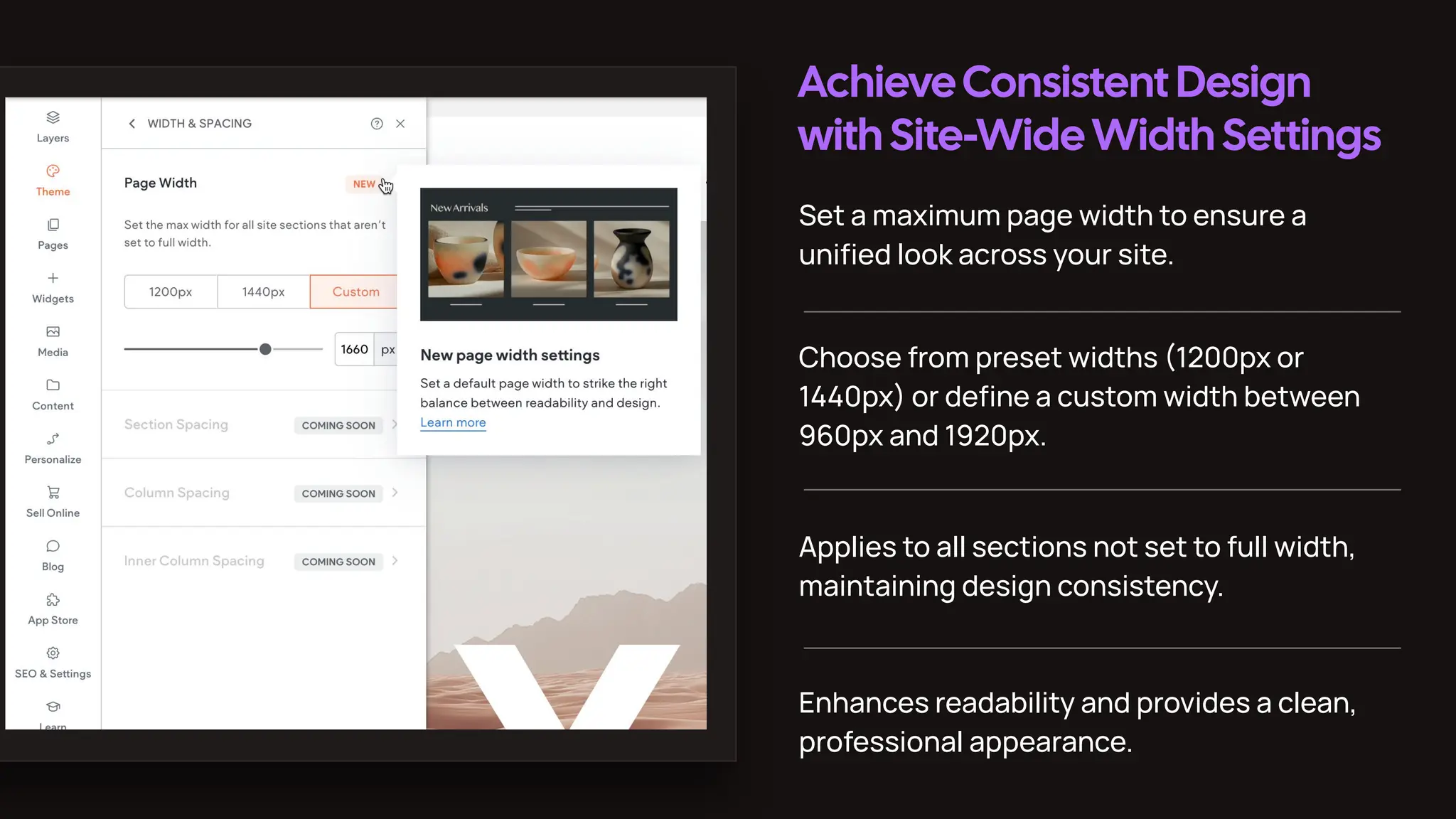 AchieveConsistent Design
with Site-WideWidth Settings
Set a maximum page width to ensure a
uniﬁed look across your site.
Choose from preset widths (1200px or
1440px) or deﬁne a custom width between
960px and 1920px.
Applies to all sections not set to full width,
maintaining design consistency.
Enhances readability and provides a clean,
professional appearance.
 
