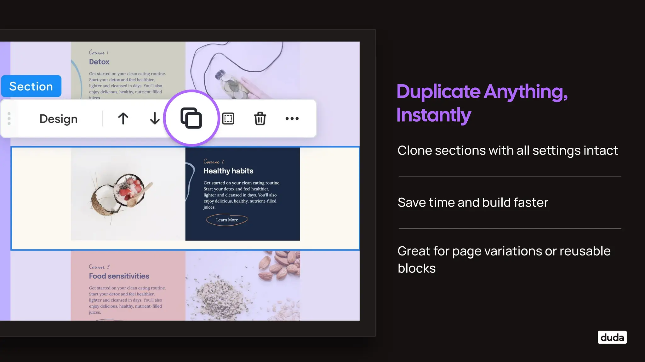 Duplicate Anything,
Instantly
Clone sections with all seings intact
Save time and build faster
Great for page variations or reusable
blocks
 