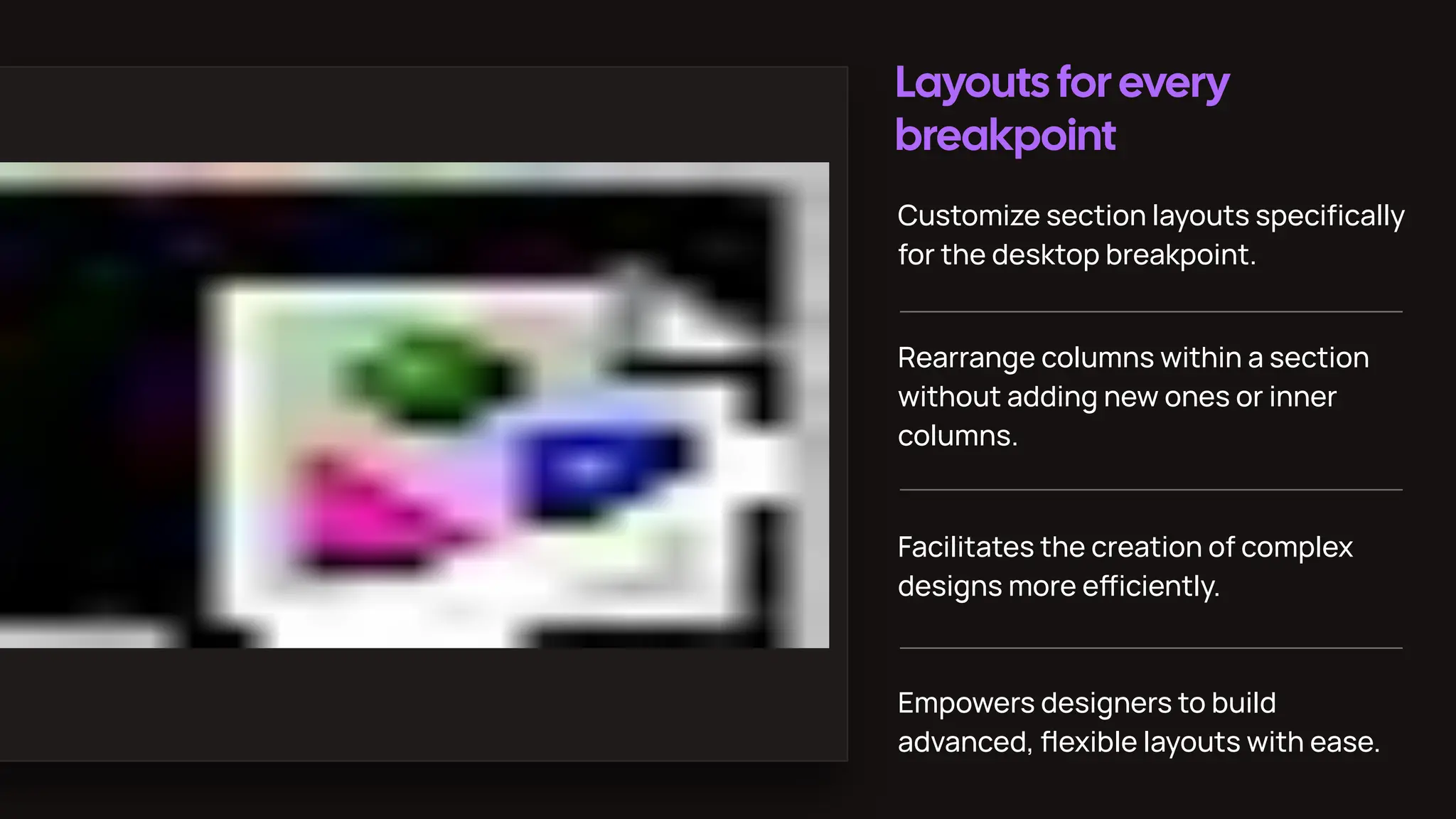 Layouts for every
breakpoint
Customize section layouts speciﬁcally
for the desktop breakpoint.
Rearrange columns within a section
without adding new ones or inner
columns.
Facilitates the creation of complex
designs more eiciently.
Empowers designers to build
advanced, ﬂexible layouts with ease.
 