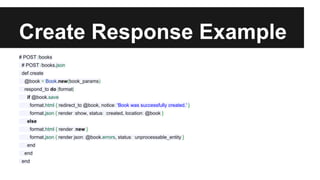 Create Response Example 
# POST /books 
# POST /books.json 
def create 
@book = Book.new(book_params) 
respond_to do |format| 
if @book.save 
format.html { redirect_to @book, notice: 'Book was successfully created.' } 
format.json { render :show, status: :created, location: @book } 
else 
format.html { render :new } 
format.json { render json: @book.errors, status: :unprocessable_entity } 
end 
end 
end 
 