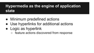 Hypermedia as the engine of application 
state 
● Minimum predefined actions 
● Use hyperlinks for additional actions 
● Logic as hyperlink 
○ feature actions discovered from response 
 