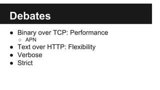 Debates 
● Binary over TCP: Performance 
○ APN 
● Text over HTTP: Flexibility 
● Verbose 
● Strict 
 