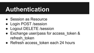 Authentication 
● Session as Resource 
● Login POST /session 
● Logout DELETE /session 
● Exchange user/pass for access_token & 
refresh_token 
● Refresh access_token each 24 hours 
 