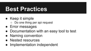 Best Practices 
● Keep it simple 
○ Do one thing per api request 
● Error messages 
● Documentation with an easy tool to test 
● Naming convention 
● Nested resources 
● Implementation independent 
 