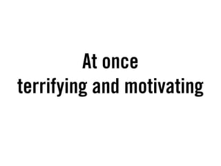 At once
terrifying and motivating
 