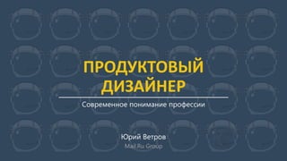 ПРОДУКТОВЫЙ
ДИЗАЙНЕР
Современное понимание профессии
Юрий Ветров
Mail.Ru Group
 