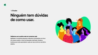 Ninguém tem dúvidas
de como usar.
1. Simples
Validamos com usuários reais em contextos reais 
Agilidade e constantes pequenas melhorias e otimizações com foco
nos nossos usuários-tornar as interações mais fáceis, simples e
intuitivas para todos aprenderem cada vez mais, de forma mais fácil e
objetiva.
 