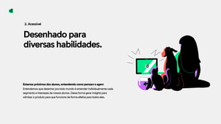 Desenhado para
diversas habilidades.
2. Acessível
Estamos próximos dos alunos, entendendo como pensam e agem 
Entendemos que desenhar pra todo mundo é entender individualmente cada
segmento e interesses de nossos alunos. Dessa forma gerar insights para
otimizar o produto para que funcione de forma efetiva para todos eles.
 