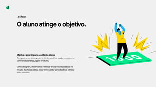 O aluno atinge o objetivo.
3. Eficaz
Objetivo é gerar impacto na vida dos alunos 
Acompanhamos o comportamento dos usuários, engajamento, como
usam nossas landings, apps e produtos. 
 
Como designers, devemos nos interessar e focar nos resultados e no
impacto das nossas idéias. Dessa forma validar aprendizados e otimizar
nosso processo.
1000
 