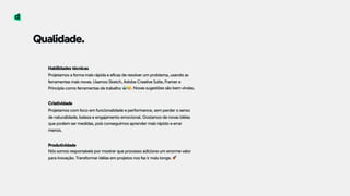 Habilidades técnicas 
Projetamos a forma mais rápida e eficaz de resolver um problema, usando as
ferramentas mais novas. Usamos Sketch, Adobe Creative Suite, Framer e
Principle como ferramentas de trabalho  
 
Criatividade 
Projetamos com foco em funcionalidade e performance, sem perder o senso
de naturalidade, beleza e engajamento emocional. Gostamos de novas idéias
que podem ser medidas, pois conseguimos aprender mais rápido e errar
menos.  
 
Produtividade
Nós somos responsáveis por mostrar que processo adiciona um enorme valor
para inovação. Transformar idéias em projetos nos faz ir mais longe.
🤖😁. Novas sugestões são bem vindas.
Qualidade.
🚀
 