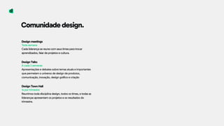 Comunidade design.
Design meetings 
Toda semana 
Cada liderança se reune com seus times para trocar
aprendizados, falar de projetos e cultura. 
 
Design Talks 
A cada 2 semanas 
Apresentações e debates sobre temas atuais e importantes
que permeiam o universo de design de produtos,
comunicação, inovação, design gráfico e criação
Design Town Hall 
1x por trimestre 
Reunimos toda disciplina design, todos os times, e todas as
lideranças apresentam os projetos e os resultados do
trimestre.
 