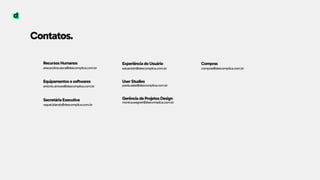 Contatos.
Recursos Humanos 
anacarolina.tasca@descomplica.com.br
Equipamentos e softwares 
antonio.simoes@descomplica.com.br
Secretária Executiva 
raquel.blandy@descomplica.com.br
Experiência do Usuário 
eduardoin@descomplica.com.br
User Studies 
paola.sales@descomplica.com.br
Gerência de Projetos Design 
monica.wagner@descomplica.com.br
Compras 
compras@descomplica.com.br
 