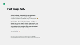 First things first.
Algumas entrevistas… bate-papos, uma casa super lotada e
bagunçada, papelada… gente legal (bem legal)…  
Bom, bem-vinda(o) ao nosso time de design no Descomplica. 😎
 
Take your time… dá uma volta pelos escritórios…. Conheça as
pessoas… feel the vibe. Pergunte qualquer coisa a qualquer um e
sinta-se a vontade com todos os designers. Somos parte de uma
comunidade e é muito importante que as nossas relações sejam
fundamentadas em colaboração e confiança.  
 
Comece por isso. $%
Não se preocupe muito com inconsistências na tipografia. Esta fonte é a nossa Aprova Sans.  
Estamos em versão de teste. Tudo que encontrar que pode ser melhorado, por favor anote e fale com a gente.
 