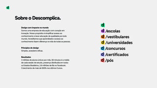 Sobre o Descomplica.
Design com impacto no mundo 
Somos uma empresa de educação com coração em
inovação. Nosso propósito é simplificar acesso ao
conhecimento e levar educação de qualidade pra todo
mundo. Acreditamos que aprendizado e acesso ao
conhecimento fazem diferença na vida de todas as pessoas. 
 
Princípios de design 
Simples, acessível e eficaz. 
 
Resultados 
3 milhões de alunos únicos por mês, 58 minutos é a média
de cada sessão de estudo, presença distribuída em todos
os Estados Brasileiros, 2.6 milhões de fãs no Facebook.  
Crescimento de mais de 500% nos últimos 5 anos.
/escolas
/vestibulares
/universidades
/concursos
/certificados
/pós
 