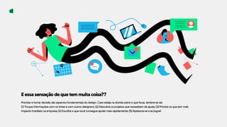 E essa sensação de que tem muita coisa??
Priorizar e tomar decisão são aspectos fundamentais do design. Caso esteja na dúvida sobre o que focar, lembre-se de:  
(1) Troque informações com os times e com outros designers; (2) Descubra os projetos que necessitam de ajuda; (3) Priorize os que tem mais
impacto imediato na empresa; (4) Escolha o que você consegue ajudar mais rapidamente; (5) Apaixone-se e se jogue!
 
