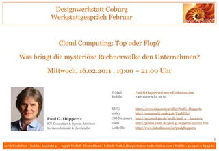 Designwerkstatt Coburg
                               Werkstattgespräch Februar


                                    Cloud Computing: Top oder Flop?

         Was bringt die mysteriöse Rechnerwolke den Unternehmen?

                            Mittwoch, 16.02.2011 , 19:00 – 21:00 Uhr


                                                                       E-Mail          Paul.G.Huppertz@servicEvolution.com
                                                                       Mobile          +49-1520-9 84 59 62


                                                                       XING            https://www.xing.com/profile/PaulG_Huppertz
                                                                       smile2          http://community.smile2.de/PaulGHz/
                            Paul G. Huppertz                           CIO Netzwerk http://netzwerk.cio.de/profil/paul_g__huppertz
                            ICT-Consultant & System Architect          yasni        http://person.yasni.de/paul-g.-huppertz-251032.htm
                            Servicevolutionär & Servicialist           LinkedIn     http://www.linkedin.com/in/paulghuppertz


                                                                                                                                           1
servicEvolution – Schöne Aussicht 41 – 65396 Walluf - Deutschland | E-Mail: Paul.G.Huppertz@servicEvolution.com | Mobile +49-1520-9 84 59 62
 