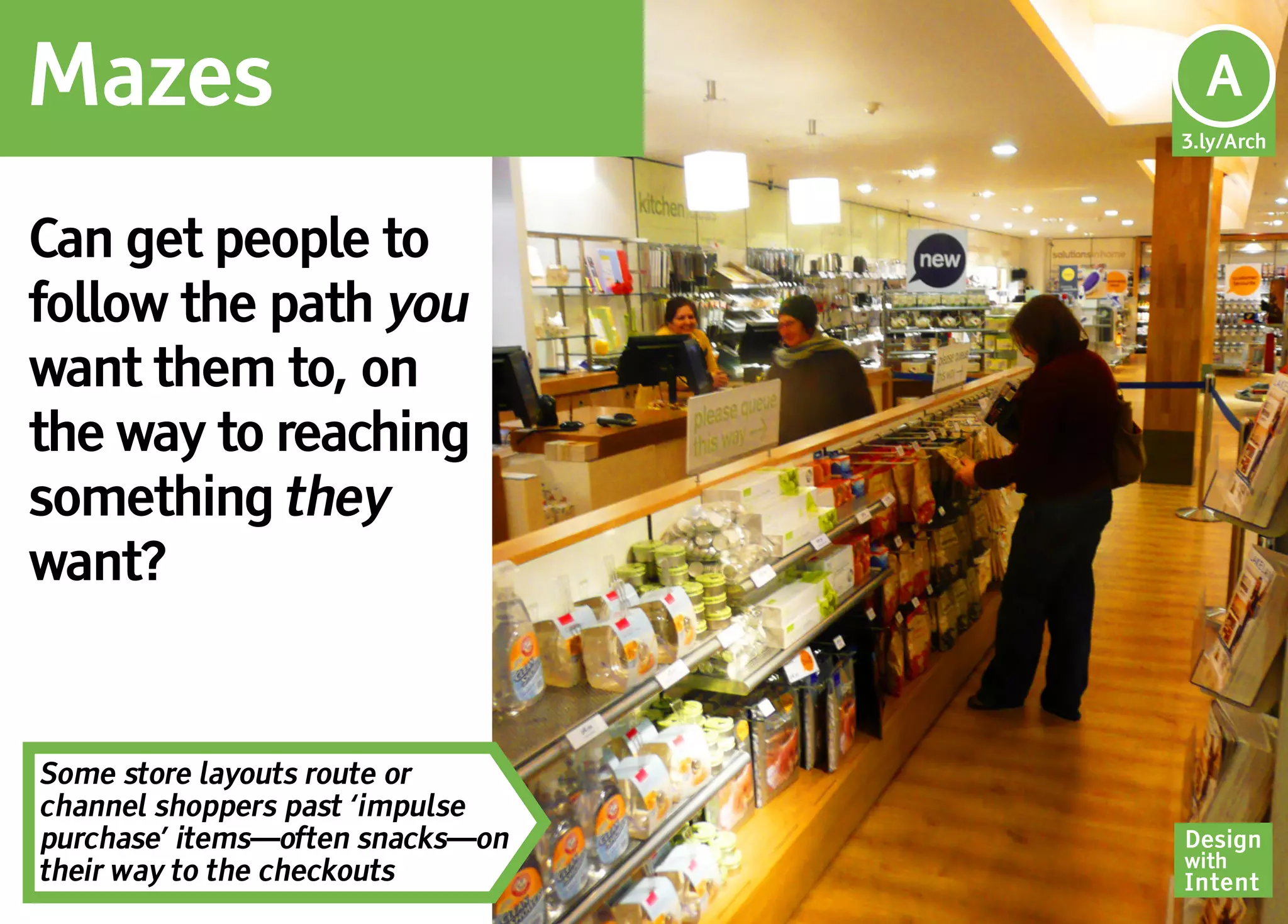 Mazes                              Ar
                                   A
                                  3.ly/Arch




Can get people to
follow the path you
want them to, on
the way to reaching
something they
want?


Some store layouts route or
channel shoppers past ‘impulse
purchase’ items—often snacks—on   Design
                                  with
their way to the checkouts        Intent
 