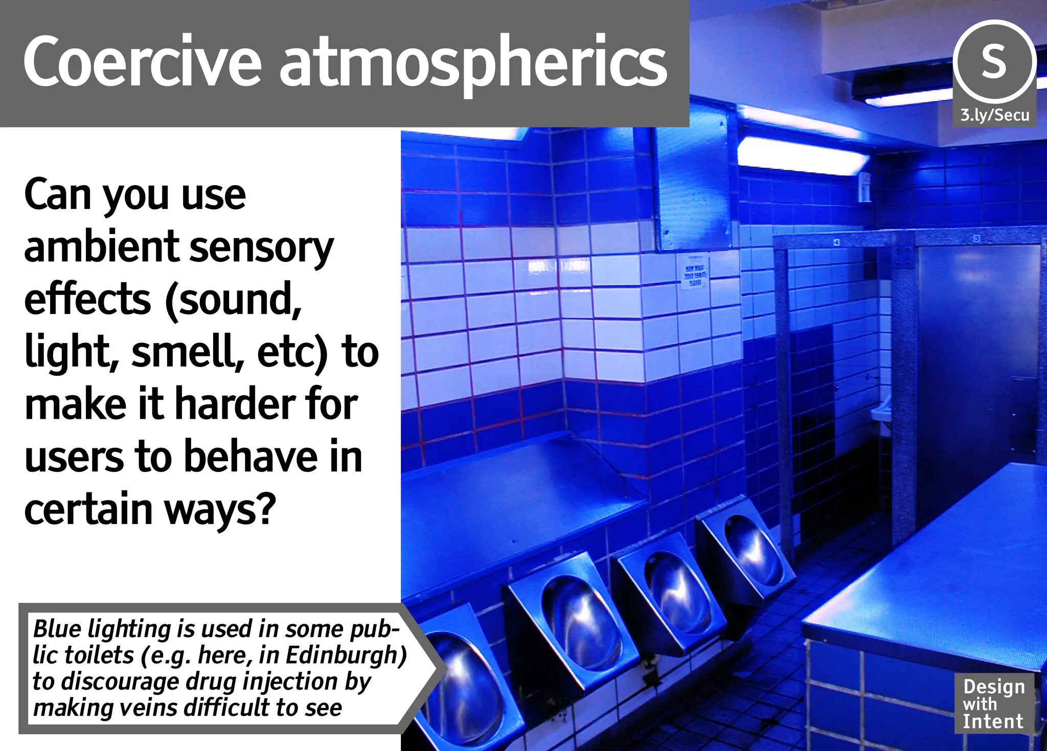 Coercive atmospherics                   Se
                                        S
                                        3.ly/Secu




Can you use
ambient sensory
effects (sound,
light, smell, etc) to
make it harder for
users to behave in
certain ways?

Blue lighting is used in some pub-
lic toilets (e.g. here, in Edinburgh)
to discourage drug injection by         Design
making veins difficult to see           with
                                        Intent
 