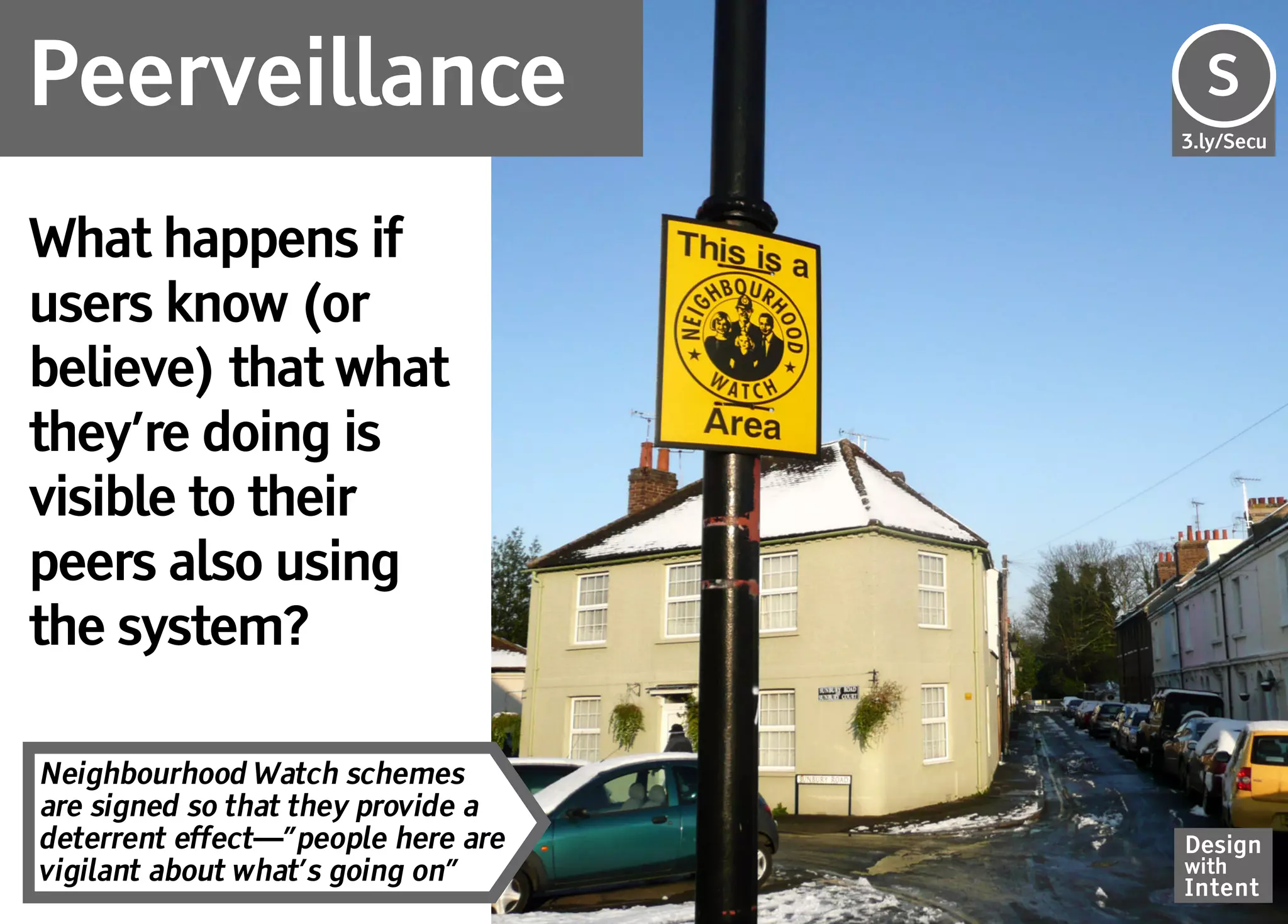 Peerveillance                       S
                                    Se
                                    3.ly/Secu




What happens if
users know (or
believe) that what
they’re doing is
visible to their
peers also using
the system?

Neighbourhood Watch schemes
are signed so that they provide a
deterrent effect—”people here are   Design
vigilant about what’s going on”     with
                                    Intent
 