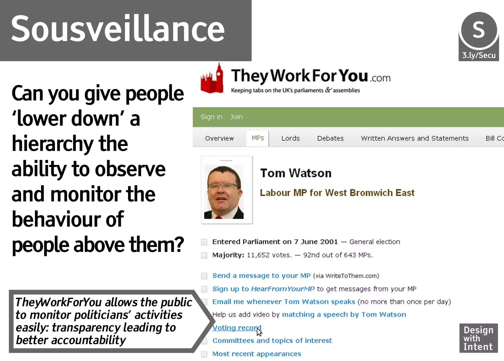 Sousveillance                        Se
                                     S
                                     3.ly/Secu




Can you give people
‘lower down’ a
hierarchy the
ability to observe
and monitor the
behaviour of
people above them?

TheyWorkForYou allows the public
to monitor politicians’ activities
easily: transparency leading to      Design
better accountability                with
                                     Intent
 