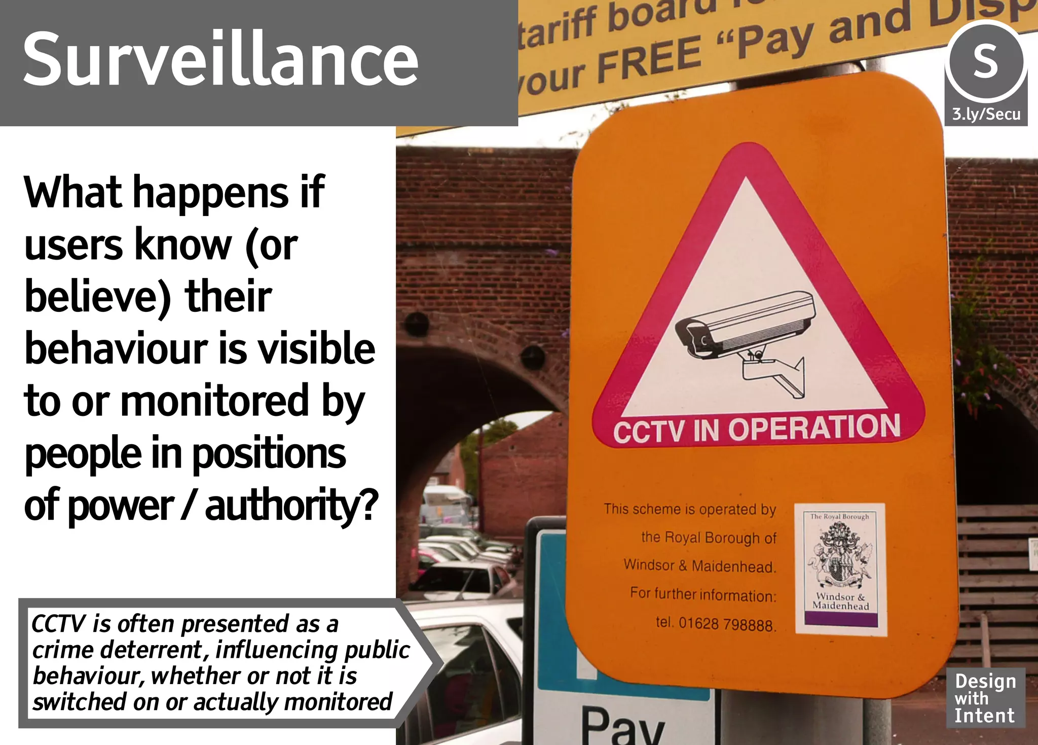 Surveillance                          Se
                                      S
                                      3.ly/Secu




What happens if
users know (or
believe) their
behaviour is visible
to or monitored by
people in positions
of power / authority?

CCTV is often presented as a
crime deterrent, influencing public
behaviour, whether or not it is       Design
switched on or actually monitored     with
                                      Intent
 