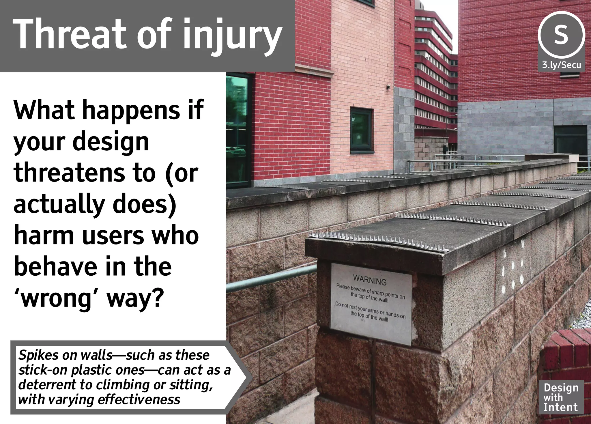 Threat of injury                     Se
                                     S
                                     3.ly/Secu




What happens if
your design
threatens to (or
actually does)
harm users who
behave in the
‘wrong’ way?

Spikes on walls—such as these
stick-on plastic ones—can act as a
deterrent to climbing or sitting,    Design
with varying effectiveness           with
                                     Intent
 