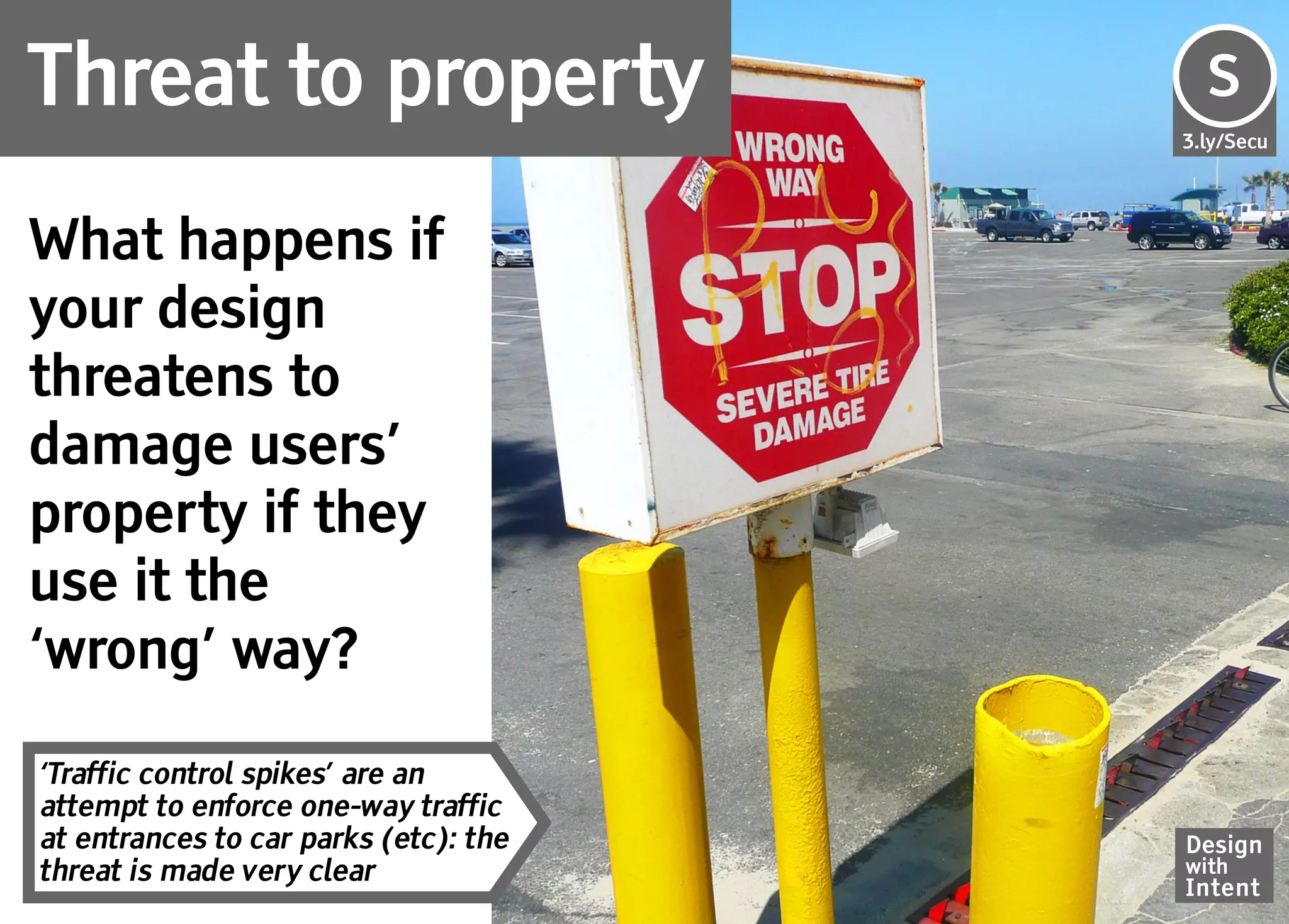 Threat to property                     Se
                                       S
                                       3.ly/Secu




What happens if
your design
threatens to
damage users’
property if they
use it the
‘wrong’ way?

‘Traffic control spikes’ are an
attempt to enforce one-way traffic
at entrances to car parks (etc): the   Design
threat is made very clear              with
                                       Intent
 