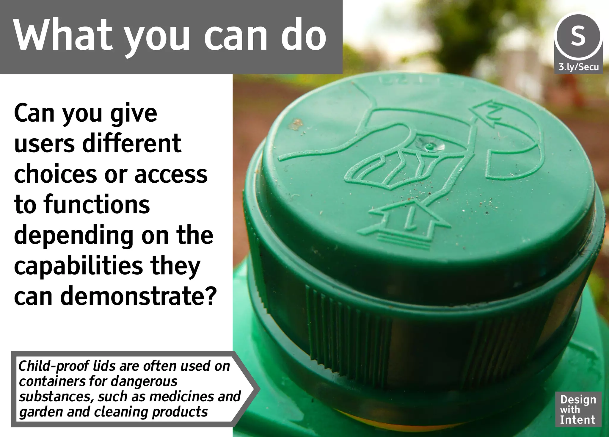 What you can do                      Se
                                     S
                                     3.ly/Secu




Can you give
users different
choices or access
to functions
depending on the
capabilities they
can demonstrate?

Child-proof lids are often used on
containers for dangerous
substances, such as medicines and    Design
garden and cleaning products         with
                                     Intent
 