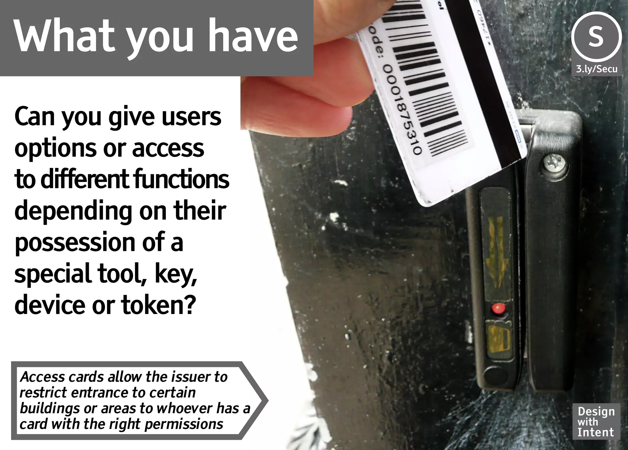 What you have                         S
                                      Se
                                      3.ly/Secu




Can you give users
options or access
to different functions
depending on their
possession of a
special tool, key,
device or token?

Access cards allow the issuer to
restrict entrance to certain
buildings or areas to whoever has a   Design
card with the right permissions       with
                                      Intent
 
