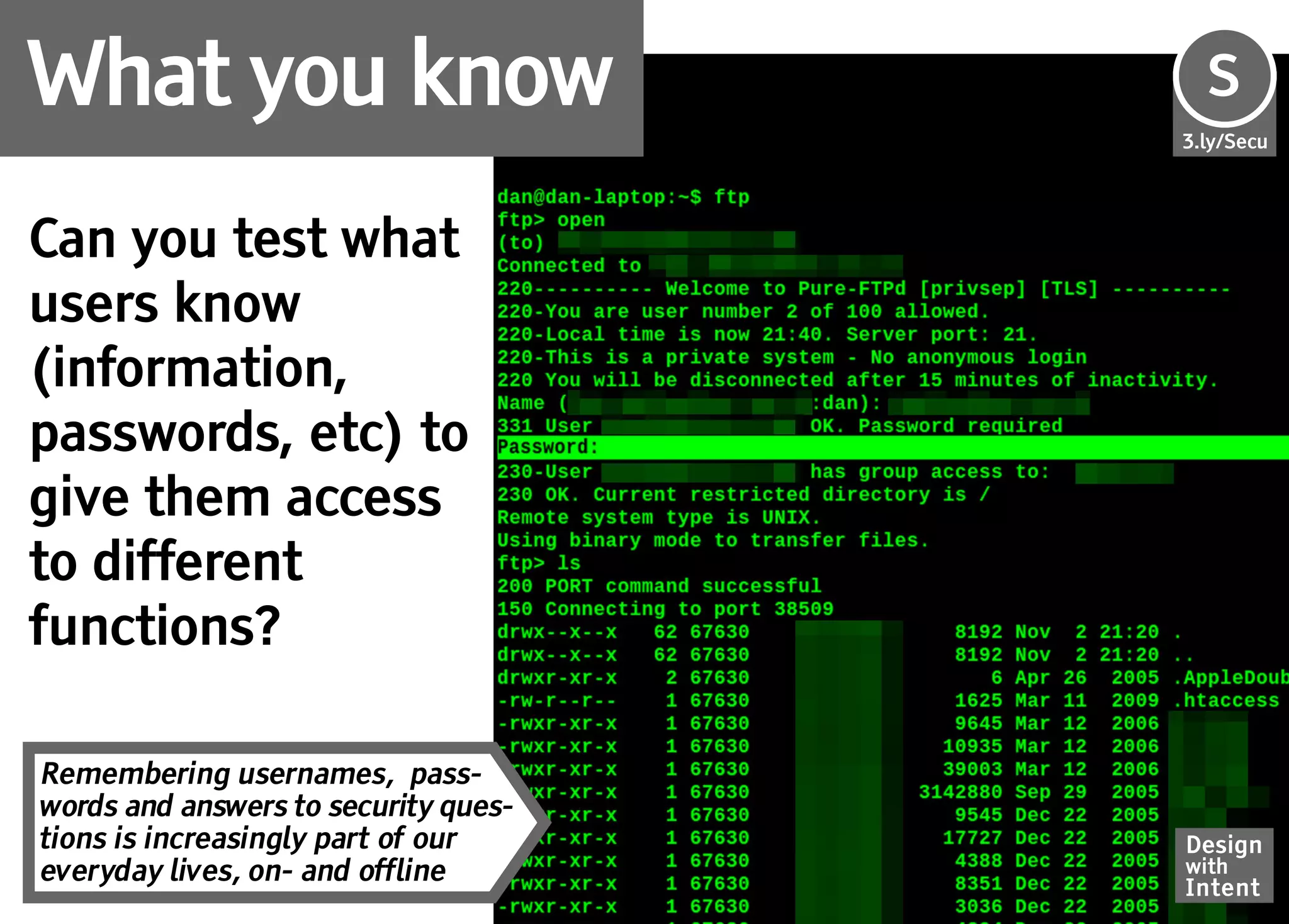 What you know                         S
                                      Se
                                      3.ly/Secu




Can you test what
users know
(information,
passwords, etc) to
give them access
to different
functions?

Remembering usernames, pass-
words and answers to security ques-
tions is increasingly part of our     Design
everyday lives, on- and offline       with
                                      Intent
 