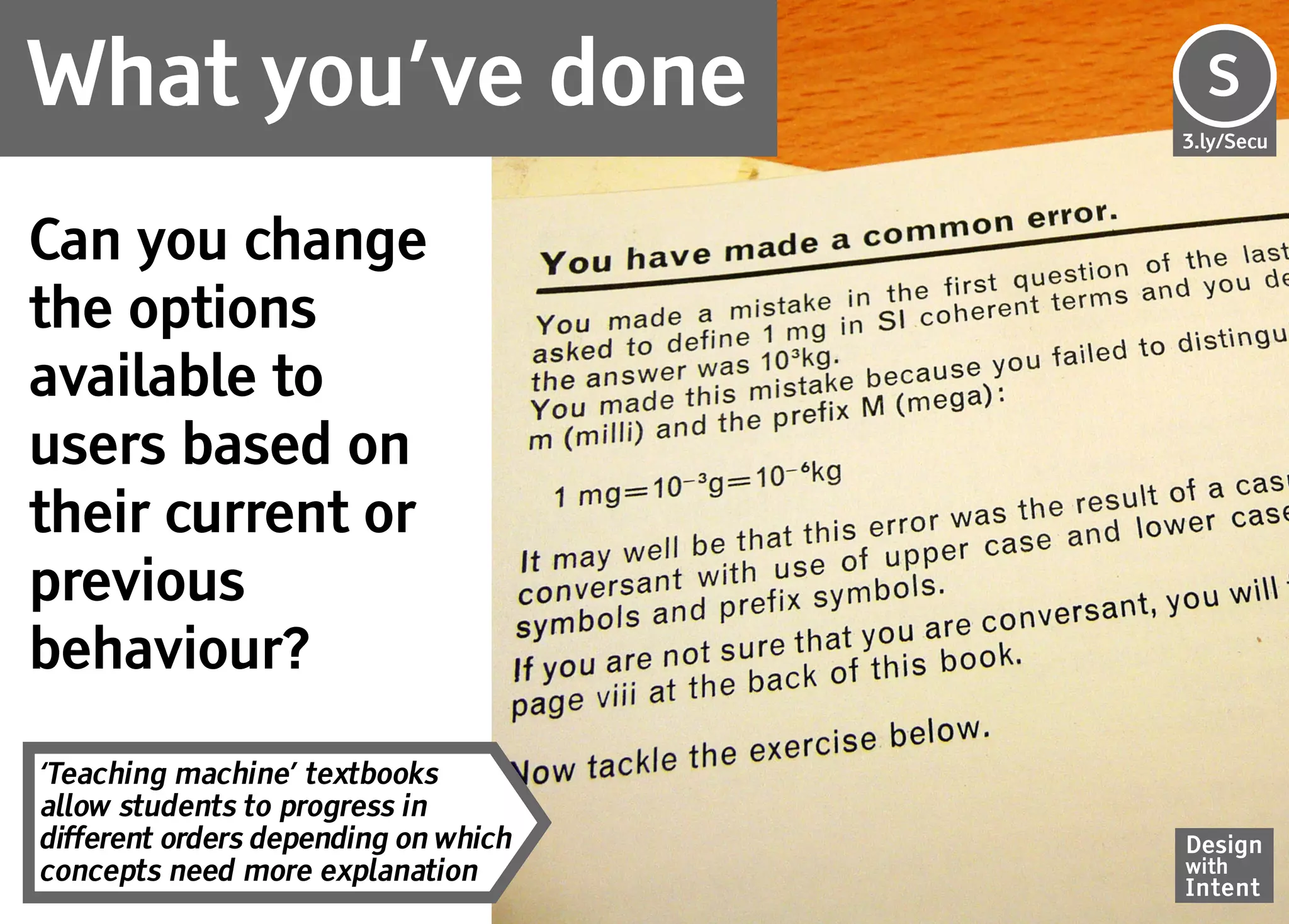 What you’ve done                      S
                                      Se
                                      3.ly/Secu




Can you change
the options
available to
users based on
their current or
previous
behaviour?

‘Teaching machine’ textbooks
allow students to progress in
different orders depending on which   Design
concepts need more explanation        with
                                      Intent
 