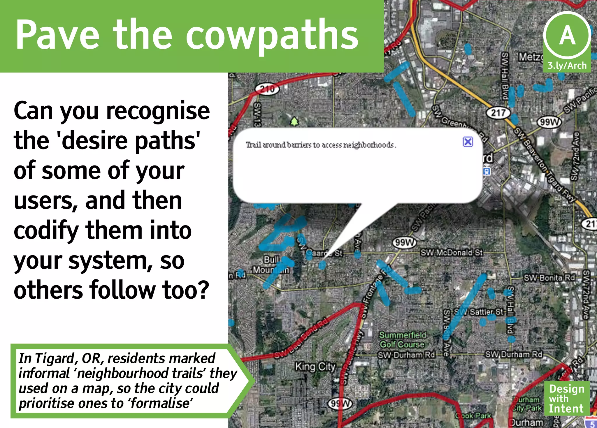 Pave the cowpaths                       Ar
                                        A
                                       3.ly/Arch




Can you recognise
the 'desire paths'
of some of your
users, and then
codify them into
your system, so
others follow too?

In Tigard, OR, residents marked
informal ‘neighbourhood trails’ they
used on a map, so the city could       Design
                                       with
prioritise ones to ‘formalise’         Intent
 