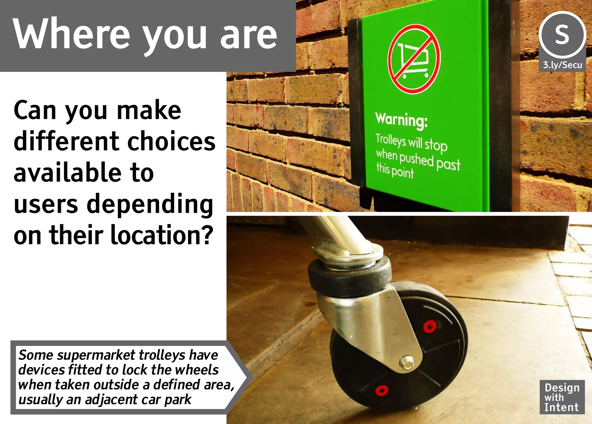Where you are                        S
                                     Se
                                     3.ly/Secu




Can you make
different choices
available to
users depending
on their location?



Some supermarket trolleys have
devices fitted to lock the wheels
when taken outside a defined area,   Design
usually an adjacent car park         with
                                     Intent
 